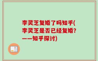 李灵芝复婚了吗知乎(李灵芝是否已经复婚？——知乎探讨)