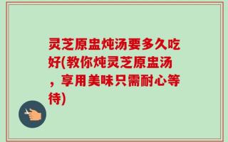 灵芝原盅炖汤要多久吃好(教你炖灵芝原盅汤，享用美味只需耐心等待)