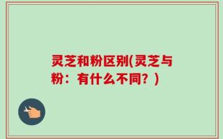 灵芝和粉区别(灵芝与粉：有什么不同？)