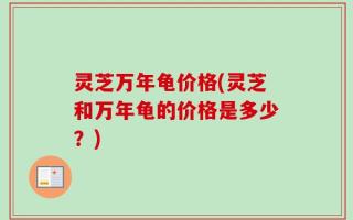 灵芝万年龟价格(灵芝和万年龟的价格是多少？)