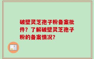 破壁灵芝孢子粉备案批件？了解破壁灵芝孢子粉的备案情况？