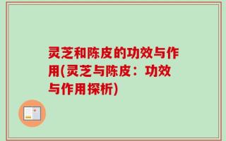 灵芝和陈皮的功效与作用(灵芝与陈皮：功效与作用探析)