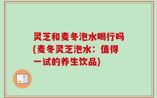 灵芝和麦冬泡水喝行吗(麦冬灵芝泡水：值得一试的养生饮品)