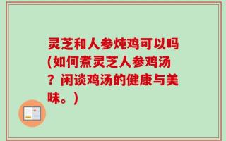灵芝和人参炖鸡可以吗(如何煮灵芝人参鸡汤？闲谈鸡汤的健康与美味。)