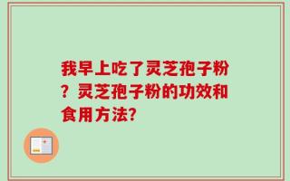 我早上吃了灵芝孢子粉？灵芝孢子粉的功效和食用方法？