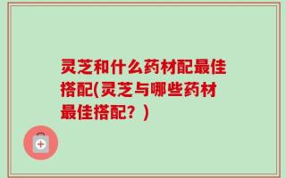 灵芝和什么药材配最佳搭配(灵芝与哪些药材最佳搭配？)