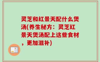 灵芝和红景天配什么煲汤(养生秘方：灵芝红景天煲汤配上这些食材，更加滋补)