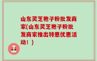 山东灵芝袍子粉批发商家(山东灵芝袍子粉批发商家推出特惠优惠活动！)