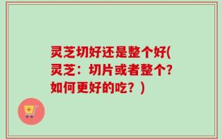 灵芝切好还是整个好(灵芝：切片或者整个？如何更好的吃？)