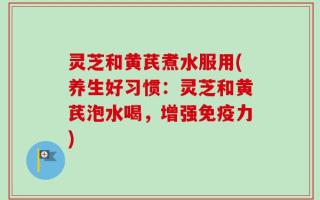 灵芝和黄芪煮水服用(养生好习惯：灵芝和黄芪泡水喝，增强免疫力)