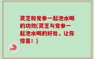 灵芝和党参一起泡水喝的功效(灵芝与党参一起泡水喝的好处，让你惊喜！)