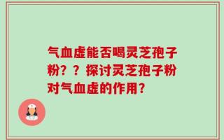 气血虚能否喝灵芝孢子粉？？探讨灵芝孢子粉对气血虚的作用？