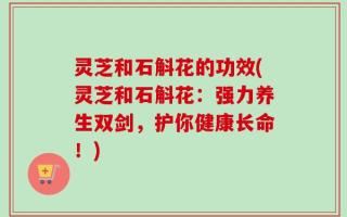 灵芝和石斛花的功效(灵芝和石斛花：强力养生双剑，护你健康长命！)