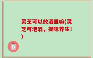 灵芝可以放酒里嘛(灵芝可泡酒，提味养生！)