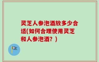 灵芝人参泡酒放多少合适(如何合理使用灵芝和人参泡酒？)
