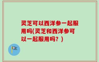 灵芝可以西洋参一起服用吗(灵芝和西洋参可以一起服用吗？)