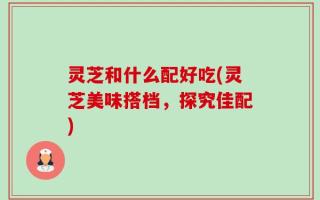 灵芝和什么配好吃(灵芝美味搭档，探究佳配)