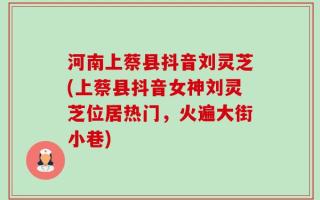 河南上蔡县抖音刘灵芝(上蔡县抖音女神刘灵芝位居热门，火遍大街小巷)