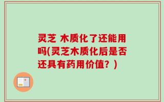 灵芝 木质化了还能用吗(灵芝木质化后是否还具有药用价值？)