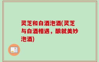 灵芝和白酒泡酒(灵芝与白酒相遇，酿就美妙泡酒)