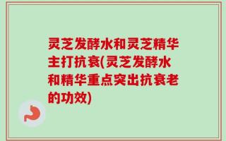灵芝发酵水和灵芝精华主打抗衰(灵芝发酵水和精华重点突出抗衰老的功效)