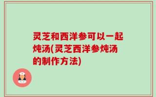 灵芝和西洋参可以一起炖汤(灵芝西洋参炖汤的制作方法)