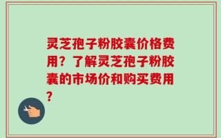 灵芝孢子粉胶囊价格费用？了解灵芝孢子粉胶囊的市场价和购买费用？