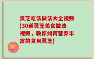 灵芝吃法做法大全视频(30道灵芝美食做法视频，教你如何营养丰富的食用灵芝)