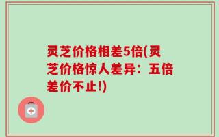 灵芝价格相差5倍(灵芝价格惊人差异：五倍差价不止!)