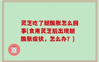 灵芝吃了腿酸胀怎么回事(食用灵芝后出现腿酸胀症状，怎么办？)
