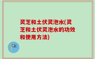 灵芝和土伏灵泡水(灵芝和土伏灵泡水的功效和使用方法)