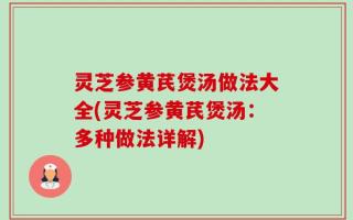 灵芝参黄芪煲汤做法大全(灵芝参黄芪煲汤：多种做法详解)