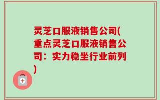 灵芝口服液销售公司(重点灵芝口服液销售公司：实力稳坐行业前列)