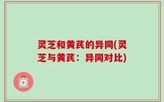 灵芝和黄芪的异同(灵芝与黄芪：异同对比)