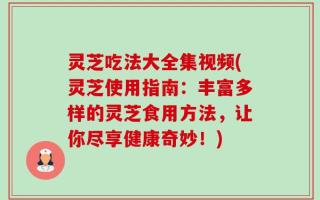 灵芝吃法大全集视频(灵芝使用指南：丰富多样的灵芝食用方法，让你尽享健康奇妙！)
