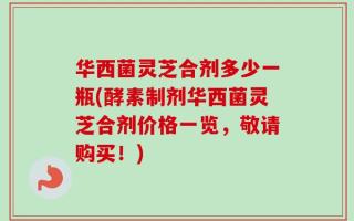 华西菌灵芝合剂多少一瓶(酵素制剂华西菌灵芝合剂价格一览，敬请购买！)