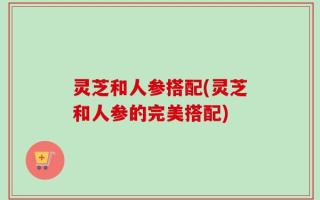 灵芝和人参搭配(灵芝和人参的完美搭配)