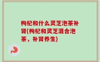 枸杞和什么灵芝泡茶补肾(枸杞和灵芝混合泡茶，补肾养生)