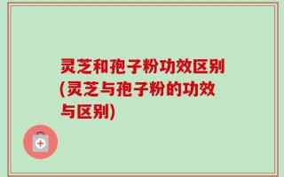 灵芝和孢子粉功效区别(灵芝与孢子粉的功效与区别)