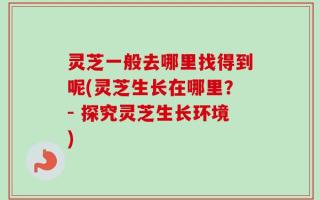 灵芝一般去哪里找得到呢(灵芝生长在哪里？- 探究灵芝生长环境)