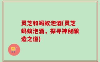 灵芝和蚂蚁泡酒(灵芝蚂蚁泡酒，探寻神秘酿造之道)