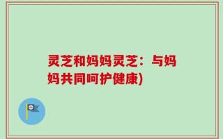 灵芝和妈妈灵芝：与妈妈共同呵护健康)