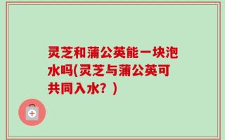 灵芝和蒲公英能一块泡水吗(灵芝与蒲公英可共同入水？)
