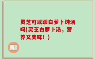 灵芝可以跟白萝卜炖汤吗(灵芝白萝卜汤，营养又美味！)