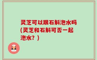 灵芝可以跟石斛泡水吗(灵芝和石斛可否一起泡水？)