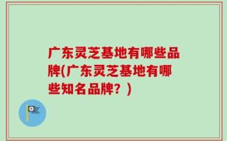 广东灵芝基地有哪些品牌(广东灵芝基地有哪些知名品牌？)