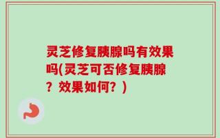 灵芝修复胰腺吗有效果吗(灵芝可否修复胰腺？效果如何？)
