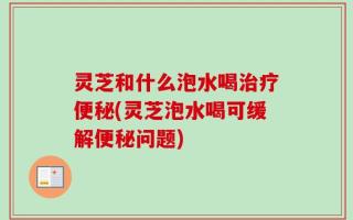 灵芝和什么泡水喝治疗便秘(灵芝泡水喝可缓解便秘问题)