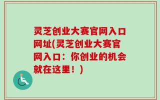 灵芝创业大赛官网入口网址(灵芝创业大赛官网入口：你创业的机会就在这里！)