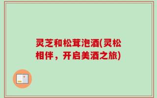 灵芝和松茸泡酒(灵松相伴，开启美酒之旅)